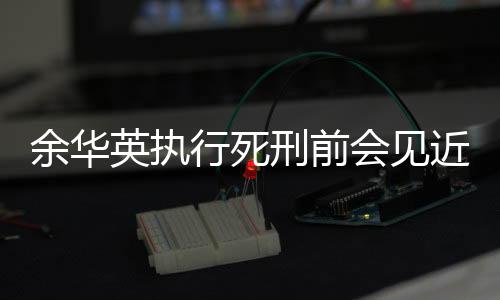 余華英執(zhí)行死刑前會(huì)見(jiàn)近親屬，深情告別與司法公正并重