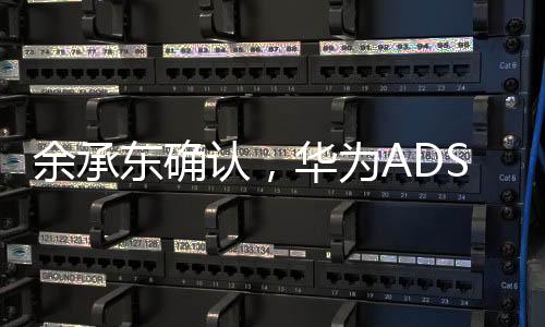 余承東確認(rèn)，華為ADS 4將于今年三季度發(fā)布