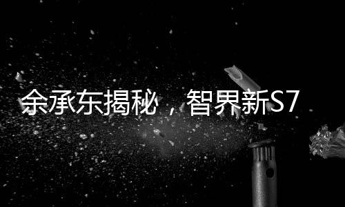 余承東揭秘，智界新S7引領(lǐng)拍照拍視頻新潮流