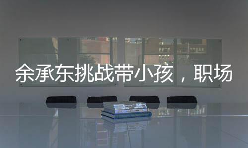 余承東挑戰(zhàn)帶小孩，職場精英的親子日常與育兒心得