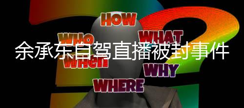 余承東自駕直播被封事件，細(xì)節(jié)揭秘與輿論熱議