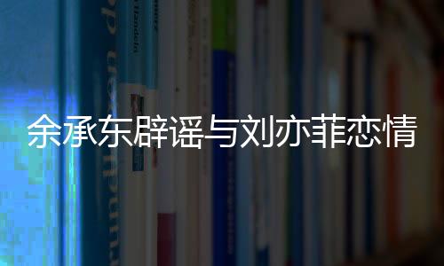 余承東辟謠與劉亦菲戀情，澄清事實(shí)，回歸工作本質(zhì)