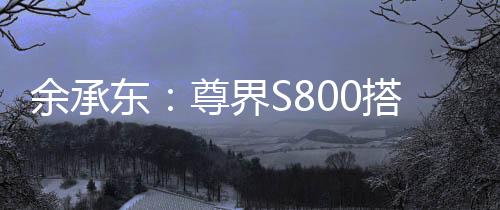 余承東：尊界S800搭載鴻蒙ALPS座艙2.0，可實現(xiàn)甲流、冠狀病毒抑制率>99%