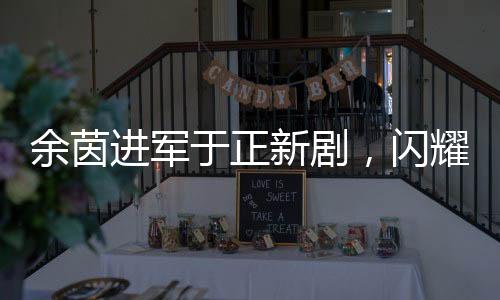 余茵進(jìn)軍于正新劇，閃耀熒屏的短劇女演員新篇章