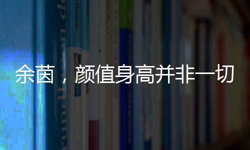 余茵，顏值身高并非一切，短劇女主展現(xiàn)真實(shí)自我