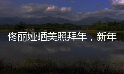 佟麗婭曬美照拜年，新年新氣象展現(xiàn)獨(dú)特魅力
