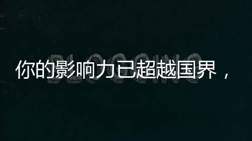 你的影響力已超越國界，你的14億朋友，都看到你了！