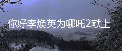 你好李煥英為哪吒2獻(xiàn)上獨(dú)特賀圖，跨界合作引領(lǐng)全新期待