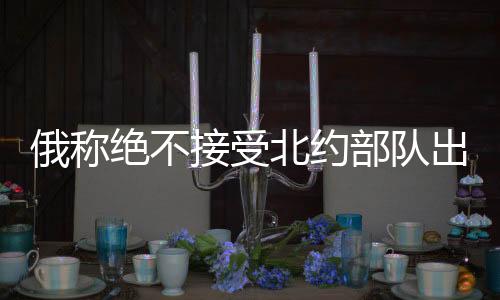 俄稱絕不接受北約部隊出現(xiàn)在烏克蘭，俄烏局勢的緊張升級與地緣政治考量