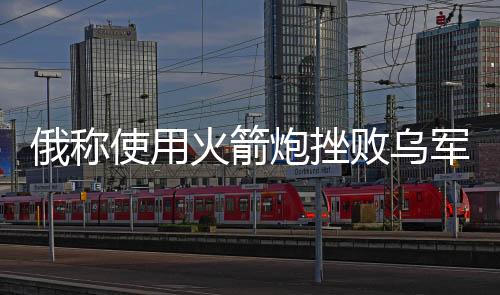 俄稱使用火箭炮挫敗烏軍反攻企圖