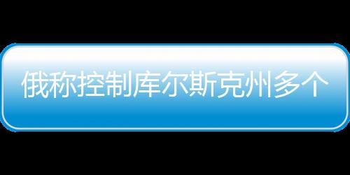 俄稱控制庫爾斯克州多個(gè)定居點(diǎn)，最新動(dòng)態(tài)分析