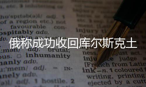 俄稱成功收回庫爾斯克土地逾800平方公里，領土爭端或趨于緩和