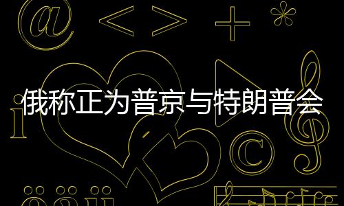 俄稱正為普京與特朗普會(huì)談做準(zhǔn)備，兩國(guó)關(guān)系的新篇章