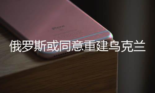 俄羅斯或同意重建烏克蘭，一場尋求和平與穩(wěn)定的博弈