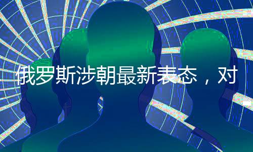 俄羅斯涉朝最新表態(tài)，對朝鮮半島局勢的最新觀察和解讀