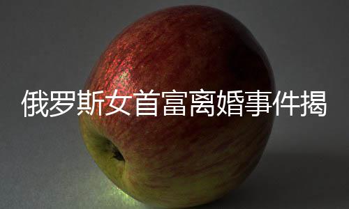 俄羅斯女首富離婚事件揭秘