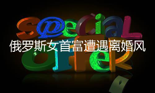 俄羅斯女首富遭遇離婚風(fēng)波，財富與人性的考驗
