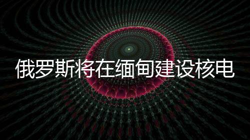 俄羅斯將在緬甸建設(shè)核電站，助力兩國能源合作升級