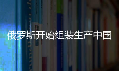 俄羅斯開(kāi)始組裝生產(chǎn)中國(guó)嵐圖汽車(chē)，中俄汽車(chē)領(lǐng)域合作再升級(jí)