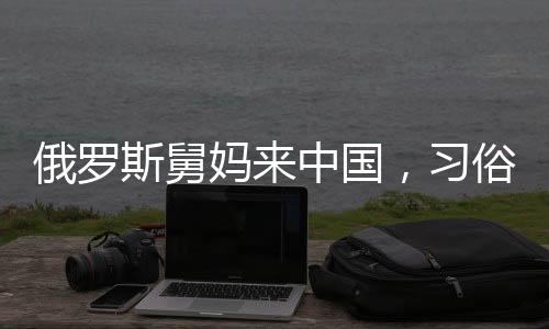俄羅斯舅媽來中國，習(xí)俗紅包成為暖心橋