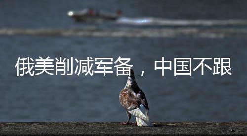 俄美削減軍備，中國不跟背后的多重因素解析