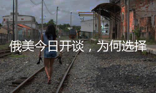 俄美今日開談，為何選擇在沙特？深度解析背后的原因與影響
