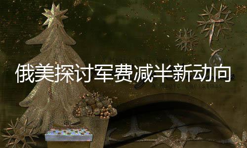 俄美探討軍費(fèi)減半新動(dòng)向，涉及全球格局變動(dòng)并提及中國因素