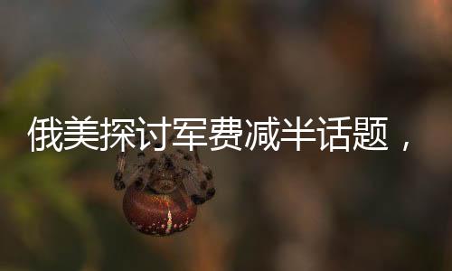 俄美探討軍費(fèi)減半話題，同時(shí)提及中國(guó)因素對(duì)其戰(zhàn)略決策的影響分析