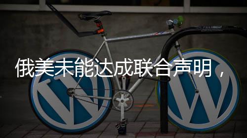 俄美未能達(dá)成聯(lián)合聲明，對(duì)話與挑戰(zhàn)仍是當(dāng)前議題核心