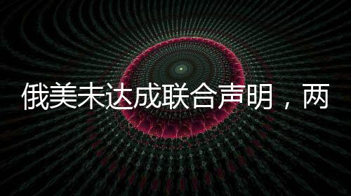俄美未達成聯(lián)合聲明，兩國關(guān)系的新挑戰(zhàn)與前景