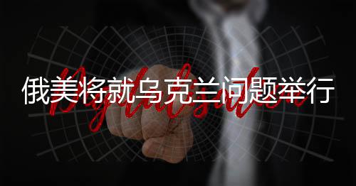 俄美將就烏克蘭問(wèn)題舉行單獨(dú)談判，探尋危機(jī)解決的新動(dòng)向