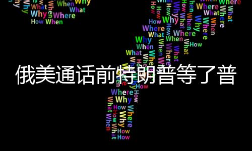 俄美通話前特朗普等了普京一小時，權(quán)力對話的幕后故事