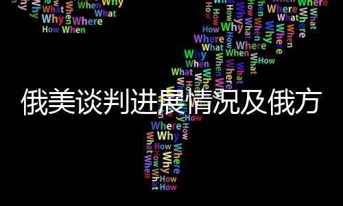俄美談判進展情況及俄方回應，一項復雜而微妙的對話