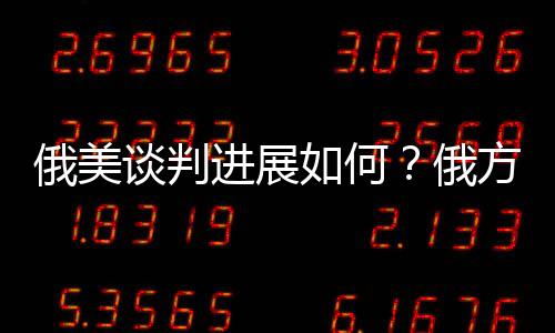 俄美談判進(jìn)展如何？俄方回應(yīng)深度解析