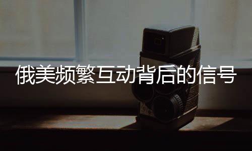 俄美頻繁互動(dòng)背后的信號(hào)解讀