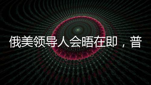 俄美領(lǐng)導(dǎo)人會晤在即，普京與特朗普的談判尚存分歧