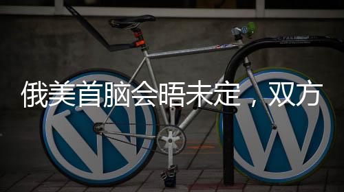 俄美首腦會晤未定，雙方尚存分歧與期待