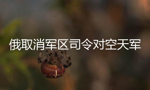俄取消軍區(qū)司令對(duì)空天軍海軍指揮權(quán)，重塑軍事管理體系的重大變革