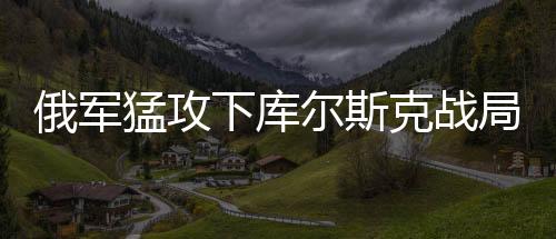 俄軍猛攻下庫(kù)爾斯克戰(zhàn)局或迎突變