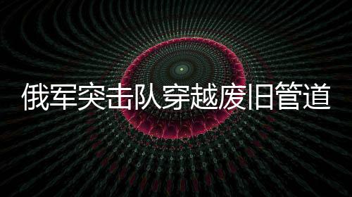 俄軍突擊隊穿越廢舊管道成功滲透蘇賈地區(qū)——一場精心策劃的特種作戰(zhàn)行動