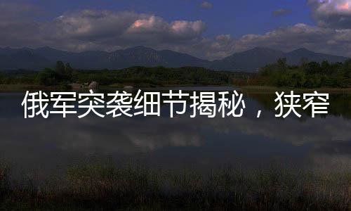 俄軍突襲細(xì)節(jié)揭秘，狹窄管道中的隱蔽待命