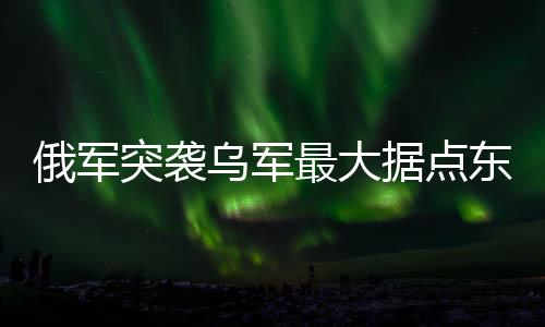 俄軍突襲烏軍最大據(jù)點東大門，一場軍事策略的重大勝利