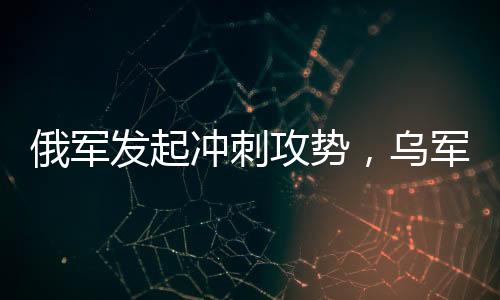 俄軍發(fā)起沖刺攻勢，烏軍連失九大戰(zhàn)略要地——戰(zhàn)場局勢分析