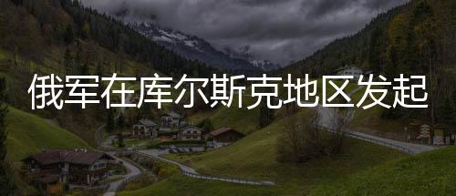 俄軍在庫(kù)爾斯克地區(qū)發(fā)起圍剿行動(dòng)，揭秘背后動(dòng)因及戰(zhàn)略布局