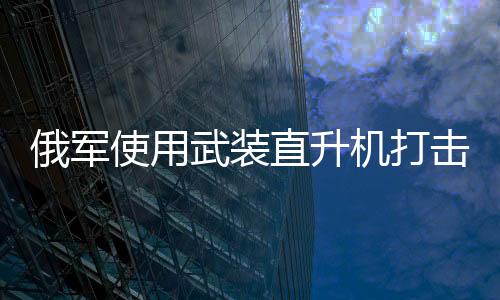 俄軍使用武裝直升機打擊庫爾斯克地區(qū)烏軍