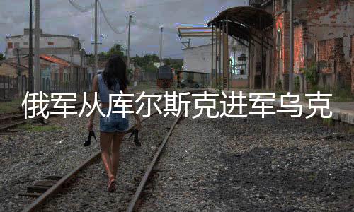 俄軍從庫爾斯克進軍烏克蘭，意義深遠與復(fù)雜影響分析
