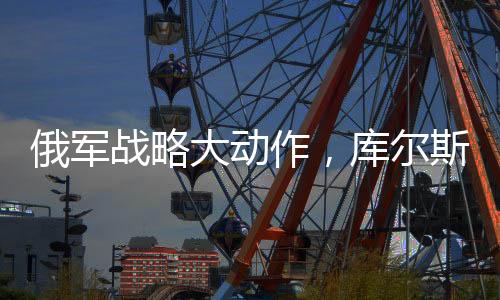 俄軍戰(zhàn)略大動作，庫爾斯克全線大規(guī)模進攻啟動