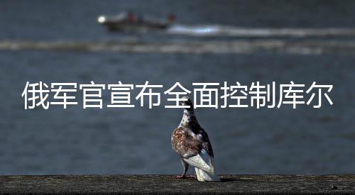 俄軍官宣布全面控制庫(kù)爾斯克州，戰(zhàn)役的最新動(dòng)態(tài)及局勢(shì)分析