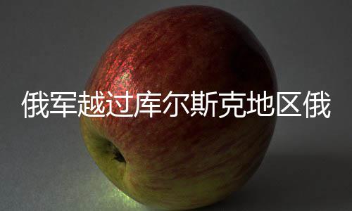 俄軍越過庫爾斯克地區(qū)俄烏邊界，新一輪緊張局勢分析