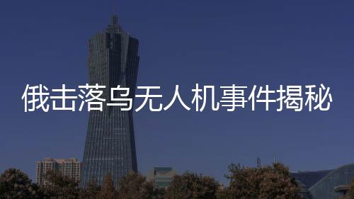 俄?yè)袈錇鯚o(wú)人機(jī)事件揭秘，出廠(chǎng)調(diào)試視頻曝光引發(fā)國(guó)際關(guān)注